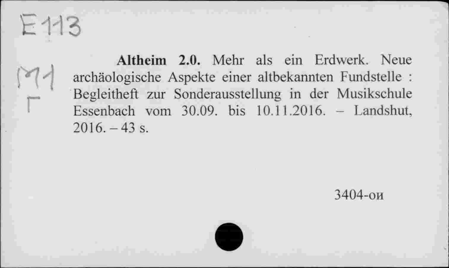 ﻿E113

Altheim 2.0. Mehr als ein Erdwerk. Neue archäologische Aspekte einer altbekannten Fundstelle : Begleitheft zur Sonderausstellung in der Musikschule Essenbach vom 30.09. bis 10.11.2016. - Landshut, 2016.-43 s.
3404-ои